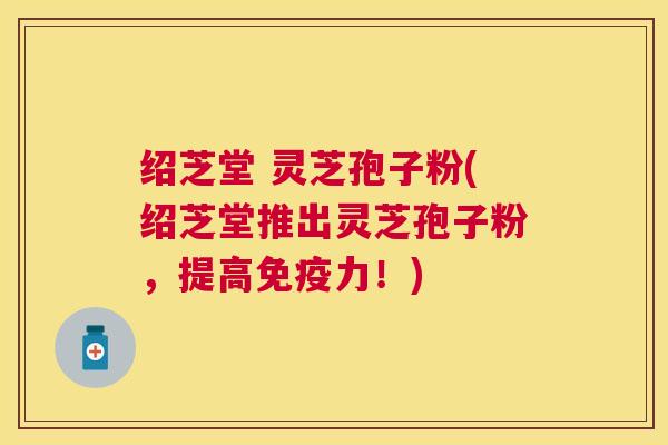 绍芝堂 灵芝孢子粉(绍芝堂推出灵芝孢子粉，提高免疫力！)
