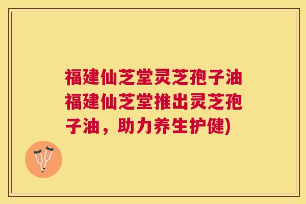 福建仙芝堂灵芝孢子油福建仙芝堂推出灵芝孢子油，助力养生护健)