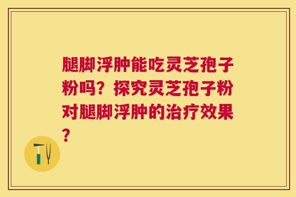 腿脚浮肿能吃灵芝孢子粉吗？探究灵芝孢子粉对腿脚浮肿的效果？