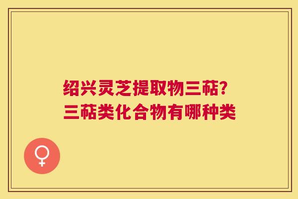 绍兴灵芝提取物三萜?三萜类化合物有哪种类 绍兴灵芝提取物三萜?三萜类化合物有哪种类