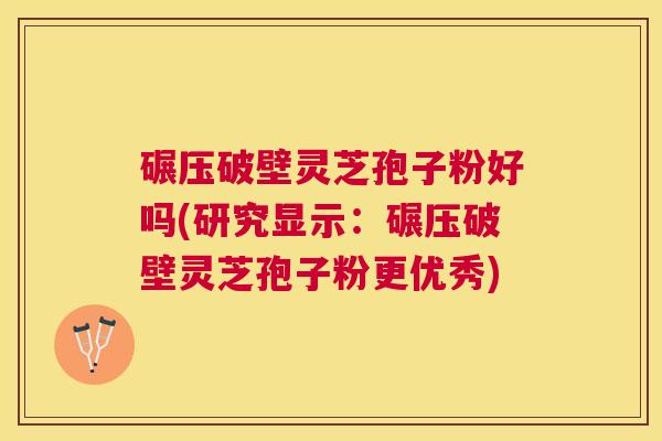 碾压破壁灵芝孢子粉好吗(研究显示：碾压破壁灵芝孢子粉更优秀)