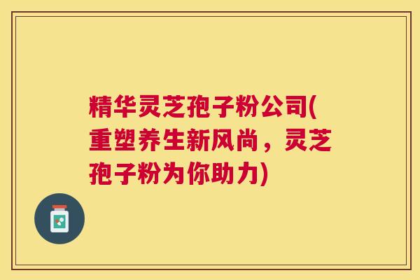 精华灵芝孢子粉公司(重塑养生新风尚,灵芝孢子粉为你助力) 精华灵芝孢子粉公司(重塑养生新风尚,灵芝孢子粉为你助力)