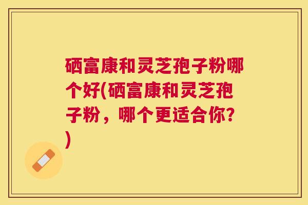 硒富康和灵芝孢子粉哪个好(硒富康和灵芝孢子粉，哪个更适合你？)