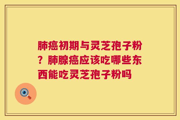 初期与灵芝孢子粉?腺应该吃哪些东西能吃灵芝孢子粉吗 初期与灵芝孢子粉?腺应该吃哪些东西能吃灵芝孢子粉吗