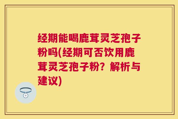 经期能喝鹿茸灵芝孢子粉吗(经期可否饮用鹿茸灵芝孢子粉？解析与建议)