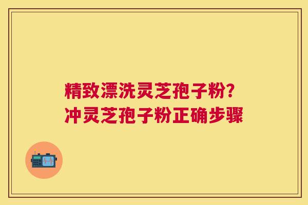 精致漂洗灵芝孢子粉?冲灵芝孢子粉正确步骤 精致漂洗灵芝孢子粉?冲灵芝孢子粉正确步骤
