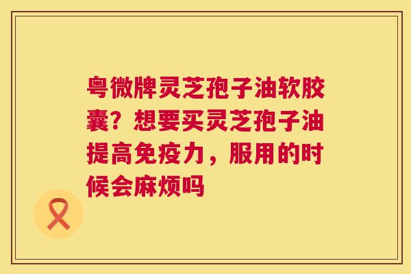 粤微牌灵芝孢子油软胶囊？想要买灵芝孢子油提高免疫力，服用的时候会麻烦吗