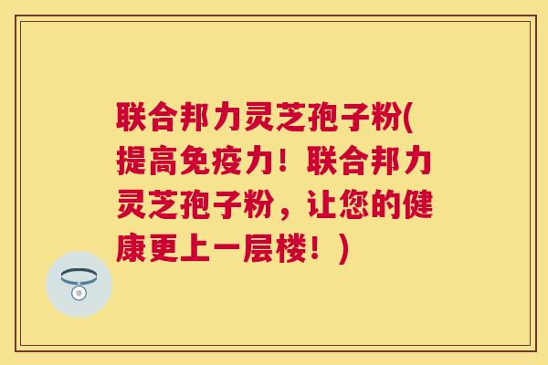 联合邦力灵芝孢子粉(提高免疫力!联合邦力灵芝孢子粉,让您的健康更上一层楼!) 联合邦力灵芝孢子粉(提高免疫力!联合邦力灵芝孢子粉,让您的健康更上一层楼!)