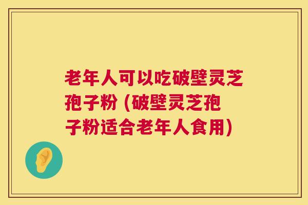 老年人可以吃破壁灵芝孢子粉 (破壁灵芝孢子粉适合老年人食用) 老年人可以吃破壁灵芝孢子粉 (破壁灵芝孢子粉适合老年人食用)