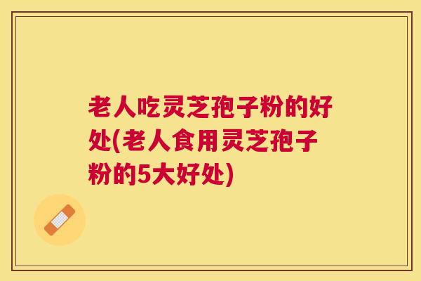 老人吃灵芝孢子粉的好处(老人食用灵芝孢子粉的5大好处)
