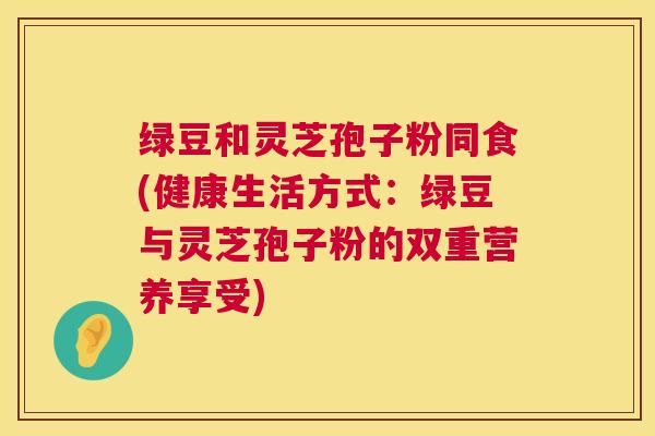 绿豆和灵芝孢子粉同食(健康生活方式：绿豆与灵芝孢子粉的双重营养享受)