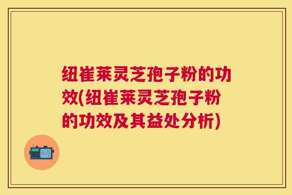 纽崔莱灵芝孢子粉的功效(纽崔莱灵芝孢子粉的功效及其益处分析) 纽崔莱灵芝孢子粉的功效(纽崔莱灵芝孢子粉的功效及其益处分析)