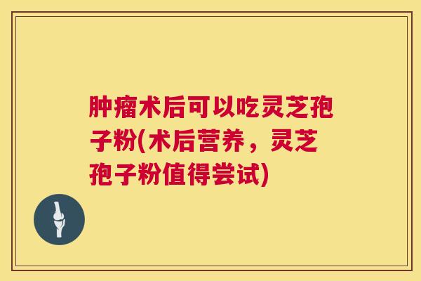 术后可以吃灵芝孢子粉(术后营养,灵芝孢子粉值得尝试) 术后可以吃灵芝孢子粉(术后营养,灵芝孢子粉值得尝试)
