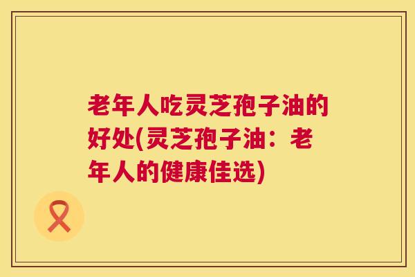 老年人吃灵芝孢子油的好处(灵芝孢子油：老年人的健康佳选)
