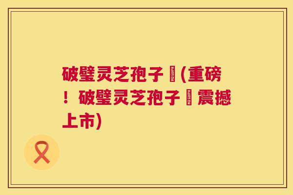 破璧灵芝孢子枌(重磅!破璧灵芝孢子枌震撼上市) 破璧灵芝孢子枌(重磅!破璧灵芝孢子枌震撼上市)