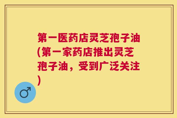 第一医药店灵芝孢子油(第一家药店推出灵芝孢子油，受到广泛关注)