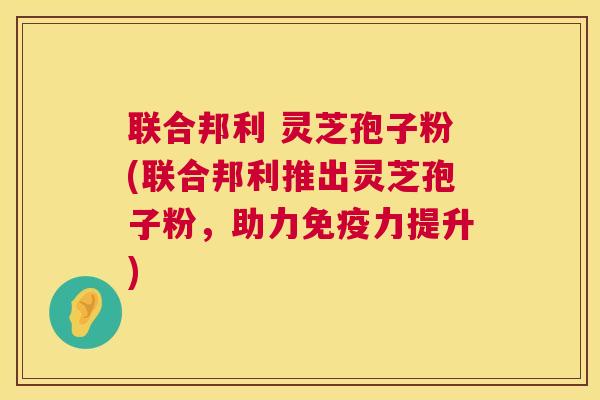 联合邦利 灵芝孢子粉(联合邦利推出灵芝孢子粉,助力免疫力提升) 联合邦利 灵芝孢子粉(联合邦利推出灵芝孢子粉,助力免疫力提升)