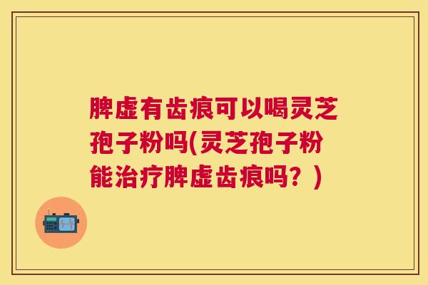 脾虚有齿痕可以喝灵芝孢子粉吗(灵芝孢子粉能脾虚齿痕吗？)