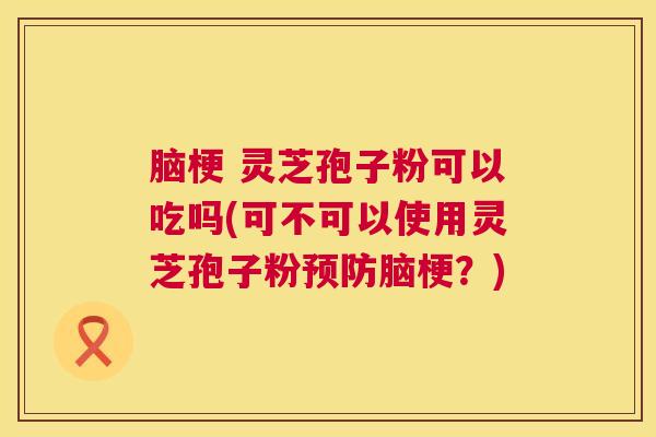 脑梗 灵芝孢子粉可以吃吗(可不可以使用灵芝孢子粉脑梗?) 脑梗 灵芝孢子粉可以吃吗(可不可以使用灵芝孢子粉脑梗?)