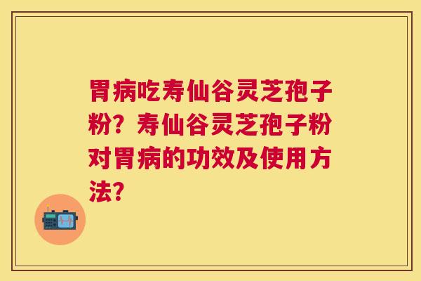 胃吃寿仙谷灵芝孢子粉？寿仙谷灵芝孢子粉对胃的功效及使用方法？