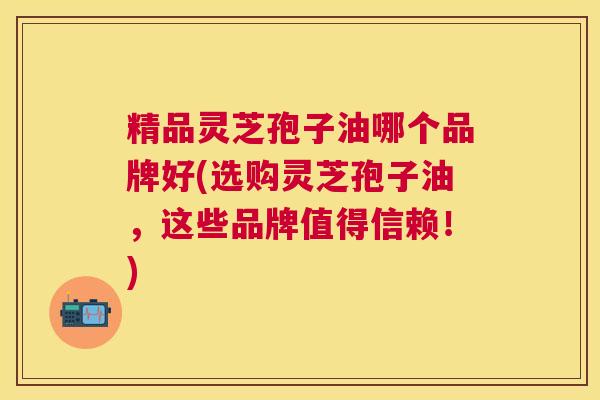 精品灵芝孢子油哪个品牌好(选购灵芝孢子油,这些品牌值得信赖!) 精品灵芝孢子油哪个品牌好(选购灵芝孢子油,这些品牌值得信赖!)