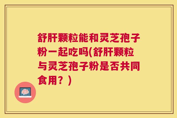 舒颗粒能和灵芝孢子粉一起吃吗(舒颗粒与灵芝孢子粉是否共同食用?) 舒颗粒能和灵芝孢子粉一起吃吗(舒颗粒与灵芝孢子粉是否共同食用?)