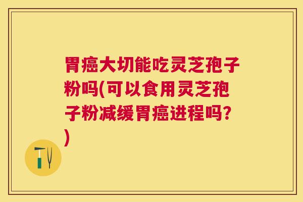 胃大切能吃灵芝孢子粉吗(可以食用灵芝孢子粉减缓胃进程吗？)