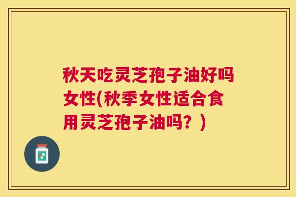 秋天吃灵芝孢子油好吗女性(秋季女性适合食用灵芝孢子油吗？)