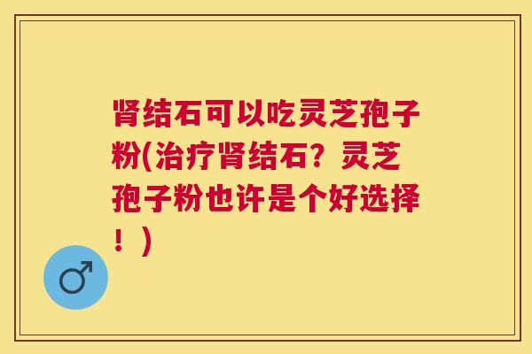 结石可以吃灵芝孢子粉(结石?灵芝孢子粉也许是个好选择!) 结石可以吃灵芝孢子粉(结石?灵芝孢子粉也许是个好选择!)
