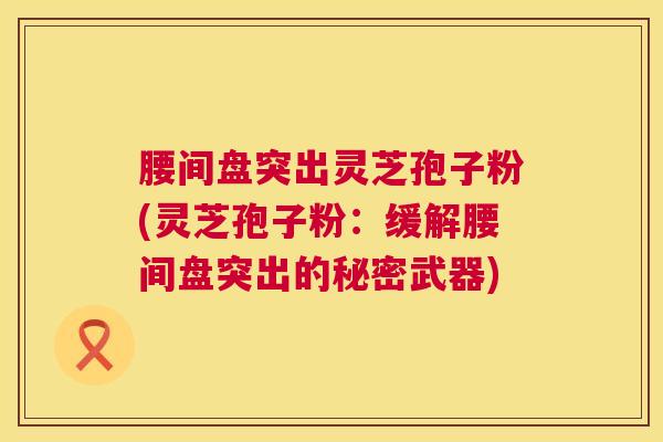 腰间盘突出灵芝孢子粉(灵芝孢子粉:缓解腰间盘突出的秘密武器) 腰间盘突出灵芝孢子粉(灵芝孢子粉:缓解腰间盘突出的秘密武器)