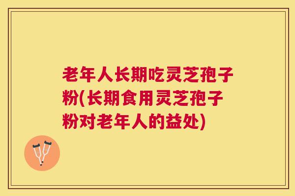 老年人长期吃灵芝孢子粉(长期食用灵芝孢子粉对老年人的益处)