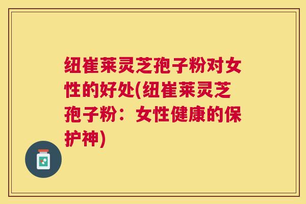 纽崔莱灵芝孢子粉对女性的好处(纽崔莱灵芝孢子粉:女性健康的保护神) 纽崔莱灵芝孢子粉对女性的好处(纽崔莱灵芝孢子粉:女性健康的保护神)