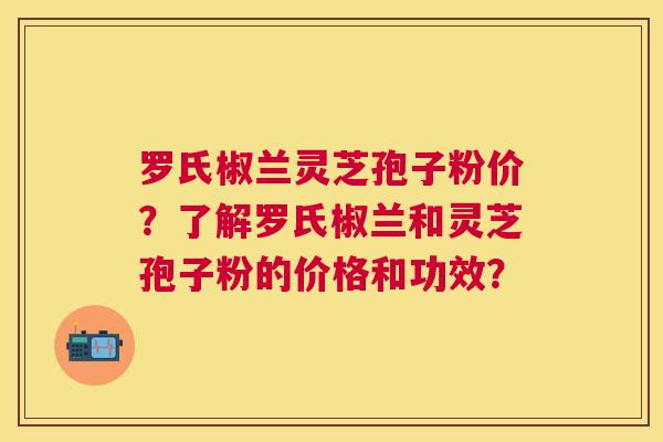 罗氏椒兰灵芝孢子粉价?了解罗氏椒兰和灵芝孢子粉的价格和功效? 罗氏椒兰灵芝孢子粉价?了解罗氏椒兰和灵芝孢子粉的价格和功效?