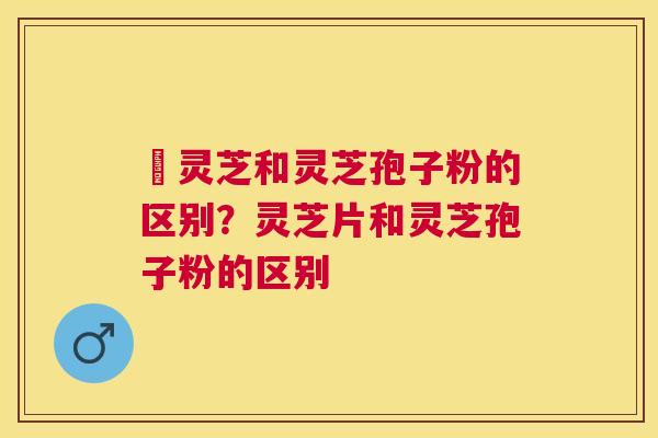 艼灵芝和灵芝孢子粉的区别？灵芝片和灵芝孢子粉的区别