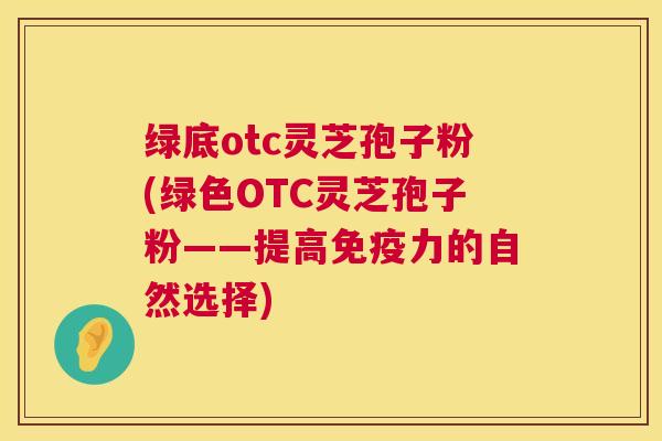 绿底otc灵芝孢子粉(绿色OTC灵芝孢子粉——提高免疫力的自然选择) 绿底otc灵芝孢子粉(绿色OTC灵芝孢子粉——提高免疫力的自然选择)