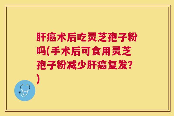 术后吃灵芝孢子粉吗(手术后可食用灵芝孢子粉减少复发?) 术后吃灵芝孢子粉吗(手术后可食用灵芝孢子粉减少复发?)