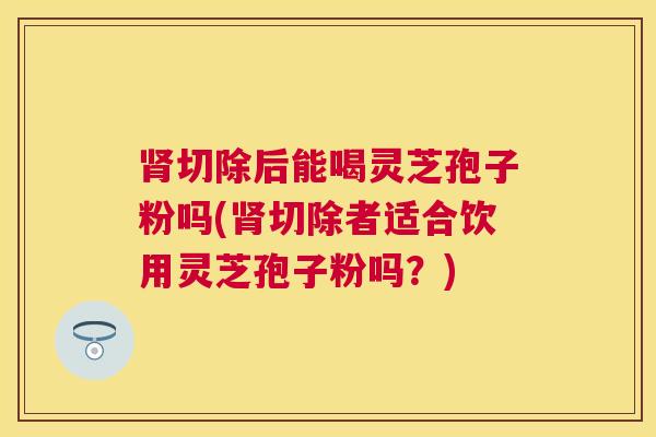 切除后能喝灵芝孢子粉吗(切除者适合饮用灵芝孢子粉吗?) 切除后能喝灵芝孢子粉吗(切除者适合饮用灵芝孢子粉吗?)