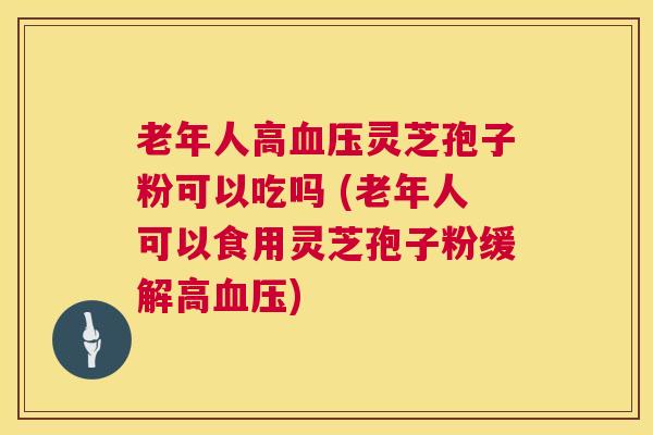 老年人高灵芝孢子粉可以吃吗 (老年人可以食用灵芝孢子粉缓解高)