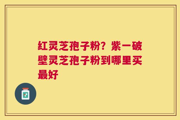 红灵芝孢子粉?紫一破壁灵芝孢子粉到哪里买好 红灵芝孢子粉?紫一破壁灵芝孢子粉到哪里买好