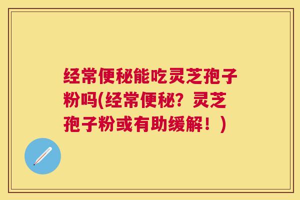 经常能吃灵芝孢子粉吗(经常？灵芝孢子粉或有助缓解！)
