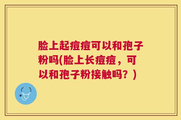 脸上起痘痘可以和孢子粉吗(脸上长痘痘,可以和孢子粉接触吗?) 脸上起痘痘可以和孢子粉吗(脸上长痘痘,可以和孢子粉接触吗?)