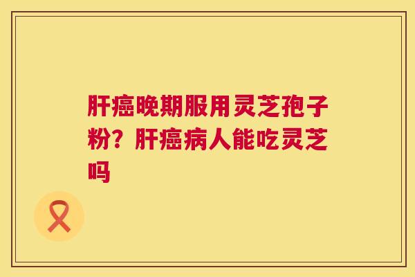 晚期服用灵芝孢子粉?人能吃灵芝吗 晚期服用灵芝孢子粉?人能吃灵芝吗