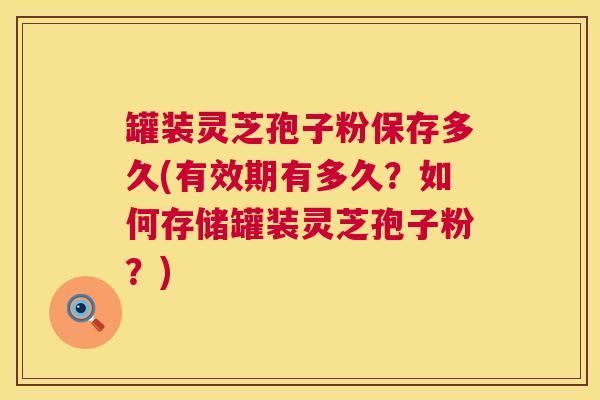 罐装灵芝孢子粉保存多久(有效期有多久？如何存储罐装灵芝孢子粉？)