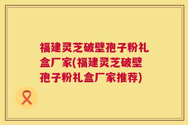福建灵芝破壁孢子粉礼盒厂家(福建灵芝破壁孢子粉礼盒厂家推荐) 福建灵芝破壁孢子粉礼盒厂家(福建灵芝破壁孢子粉礼盒厂家推荐)