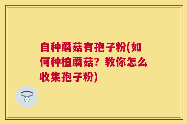 自种蘑菇有孢子粉(如何种植蘑菇?教你怎么收集孢子粉) 自种蘑菇有孢子粉(如何种植蘑菇?教你怎么收集孢子粉)