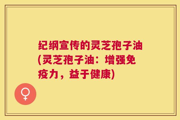 纪纲宣传的灵芝孢子油(灵芝孢子油：增强免疫力，益于健康)