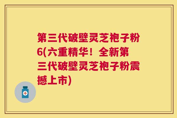 第三代破壁灵芝袍子粉6(六重精华!全新第三代破壁灵芝袍子粉震撼上市) 第三代破壁灵芝袍子粉6(六重精华!全新第三代破壁灵芝袍子粉震撼上市)