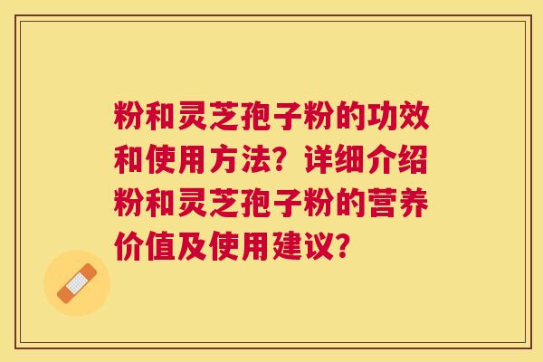 粉和灵芝孢子粉的功效和使用方法？详细介绍粉和灵芝孢子粉的营养价值及使用建议？