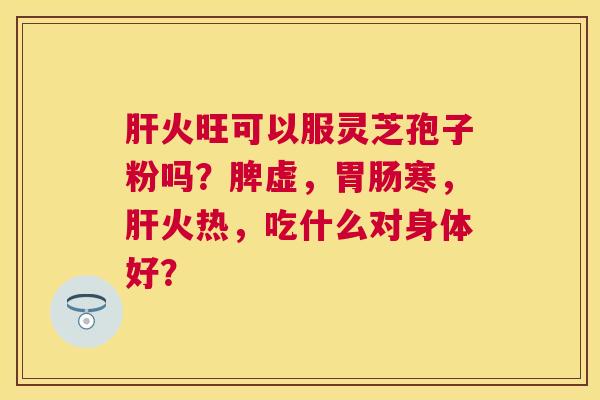 火旺可以服灵芝孢子粉吗?脾虚,寒,火热,吃什么对身体好? 火旺可以服灵芝孢子粉吗?脾虚,寒,火热,吃什么对身体好?