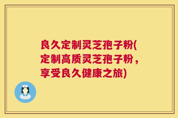 良久定制灵芝孢子粉(定制高质灵芝孢子粉，享受良久健康之旅)